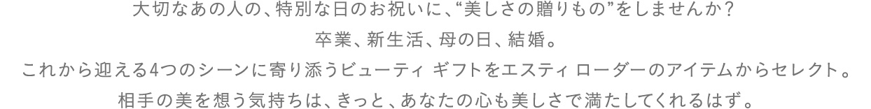 大切なあの人の、特別な日のお祝いに、"美しさの贈りもの"をしませんか？
卒業、新生活、母の日、結婚。これから迎える4つのシーンに寄り添うビューティ ギフトをエスティ ローダーのアイテムからセレクト。相手の美を想う気持ちは、きっと、あなたの心も美しさで満たしてくれるはず。