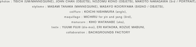 photos : TISCH (UM/MANNEQUINE), JOHN CHAN (OBJETS), NOZOMU KONO (OBJETS), MAKOTO NAKAGAWA (3rd / PORTRAIT), stylisme : MASAMI TANAKA (MANNEQUINE), MASAYO KOORIYAMA (SIGNO / OBJETS), coiffure : KOICHI NISHIMURA (angle), maquillage : MICHIRU for yin and yang (3rd), manucure : KIHO WATANABE (uka), texte : YUUMI FUJII (dis-moi), ERI KATAOKA, KOZUE MABUNI, collaboration : BACKGROUNDS FACTORY