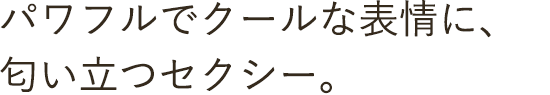 パワフルでクールな表情に、匂い立つセクシー。