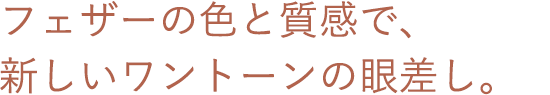 フェザーの色と質感で、新しいワントーンの眼差し。
