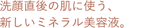 洗顔直後の肌に使う、新しいミネラル美容液。