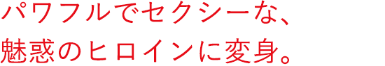 パワフルでセクシーな、魅惑のヒロインに変身。