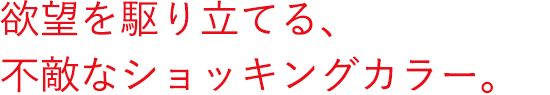 欲望を駆り立てる、不敵なショッキングカラー。
