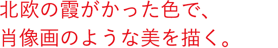 北欧の霞がかった色で、肖像画のような美を描く。