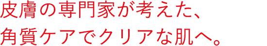 皮膚の専門家が考えた、角質ケアでクリアな肌へ。