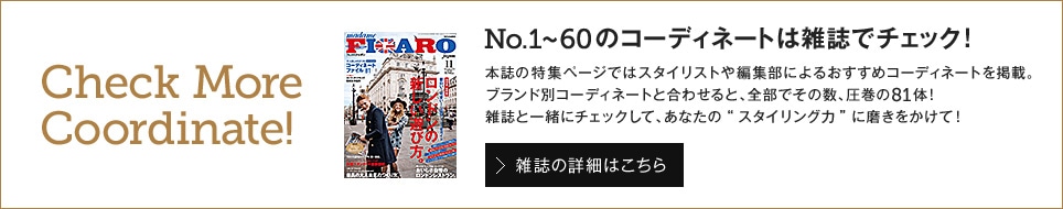 Check More Coordinate!No.1～60のコーディネートは雑誌でチェック！ 本誌の特集ページではスタイリストや編集部によるおすすめコーディネートを掲載。ブランド別コーディネートと合わせると、全部でその数、圧巻の81体！雑誌と一緒にチェックして、あなたの“スタイリング力”に磨きをかけて！ 雑誌の詳細はこちら