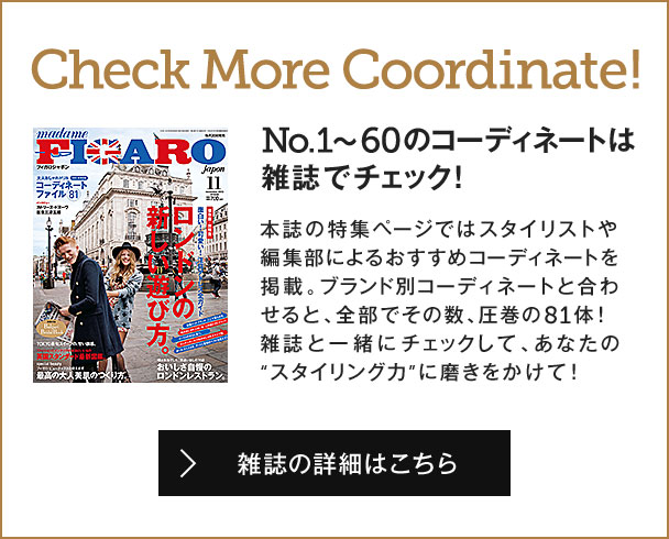 Check More Coordinate!No.1～60のコーディネートは雑誌でチェック！ 本誌の特集ページではスタイリストや編集部によるおすすめコーディネートを掲載。ブランド別コーディネートと合わせると、全部でその数、圧巻の81体！雑誌と一緒にチェックして、あなたの“スタイリング力”に磨きをかけて！ 雑誌の詳細はこちら