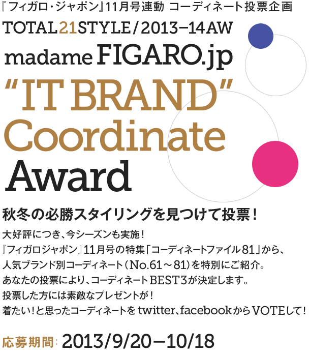 『フィガロ・ジャポン』11月号連動 コーディネート投票企画  TOTAL21STYLE / 2013-14AW madame Figaro.jp “IT BRAND” Coordinate Award 秋冬の必勝スタイリングを見つけて投票！ 大好評につき、今シーズンも実施！『フィガロジャポン』11月号の特集「コーディネートファイル81」から、人気ブランド別コーディネート（No.61～81）を特別にご紹介。あなたの投票により、人気のコーディネートBEST3が決定します。投票者にはスペシャルなプレゼントも！お気に入りを見つけたら、今すぐVOTEしてみて。 キャンペーン期間：2013/9/20-10/18