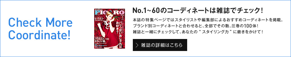 Check More Coordinate!No.1～60のコーディネートは雑誌でチェック！ 本誌の特集ページではスタイリストや編集部によるおすすめコーディネートを掲載。ブランド別コーディネートと合わせると、全部でその数、圧巻の100体！雑誌と一緒にチェックして、あなたの“スタイリング力”に磨きをかけて！ 雑誌の詳細はこちら