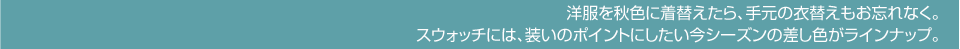 洋服を秋色に着替えたら、手元の衣替えもお忘れなく。スウォッチには、装いのポイントにしたい今シーズンの差し色がラインナップ。