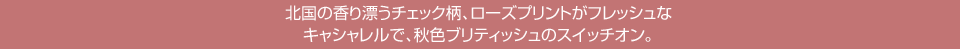 北国の香り漂うチェック柄、ローズプリントがフレッシュなキャシャレルで、秋色ブリティッシュのスイッチオン。