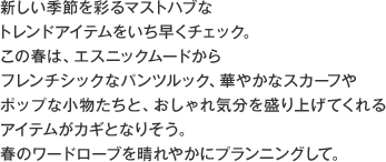 新しい季節を彩るマストハブなトレンドアイテムをいち早くチェック。この春は、エスニックムードからフレンチシックなパンツルック、華やかなスカーフやポップな小物たちと、おしゃれ気分を盛り上げてくれるアイテムがカギとなりそう。春のワードローブを晴れやかにプランニングして。