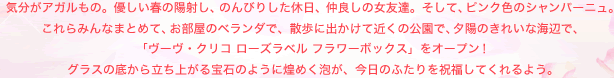 気分がアガルもの。優しい春の陽射し、のんびりした休日、仲良しの女友達。そして、ピンク色のシャンパーニュ。 これらみんなまとめて、お部屋のベランダで、散歩に出かけて近くの公園で、夕陽のきれいな海辺で、 「ヴーヴ・クリコ ローズラベル フラワーボックス」をオープン！ グラスの底から立ち上がる宝石のように煌めく泡が、今日のふたりを祝福してくれるよう。