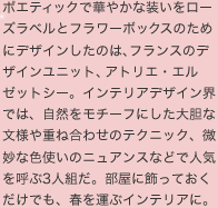 ポエティックで華やかな装いをローズラベルとフラワーボックスのためにデザインしたのは、フランスのデザインユニット、アトリエ・エルゼットシー。インテリアデザイン界では、自然をモチーフにした大胆な文様や重ね合わせのテクニック、微妙な色使いのニュアンスなどで人気を呼ぶ3人組だ。部屋に飾っておくだけでも、春を運ぶインテリアに。  