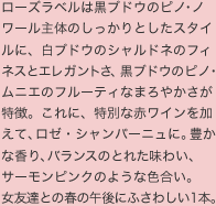 ローズラベルは黒ブドウのピノ・ノワール主体のしっかりとしたスタイルに、白ブドウのシャルドネのフィ ネスとエレガントさ、黒ブドウのピノ・ムニエのフルーティなまろやかさが特徴。これに、特別な赤ワインを加えて、ロゼ・シャンパーニュに。豊かな香り、バランスのとれた味わい、 サーモンピンクのような色合い。 女友達との春の午後にふさわしい1本。 